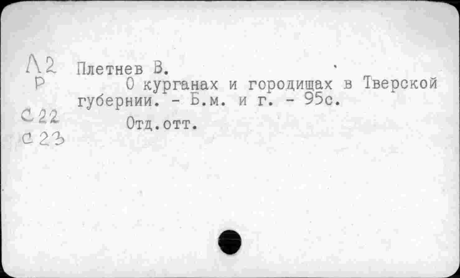 ﻿AZ p
сгъ
Плетнев ß.
О курганах и городищах в Тверской губернии. - Б.м. иг. - 95с.
Отд.отт.